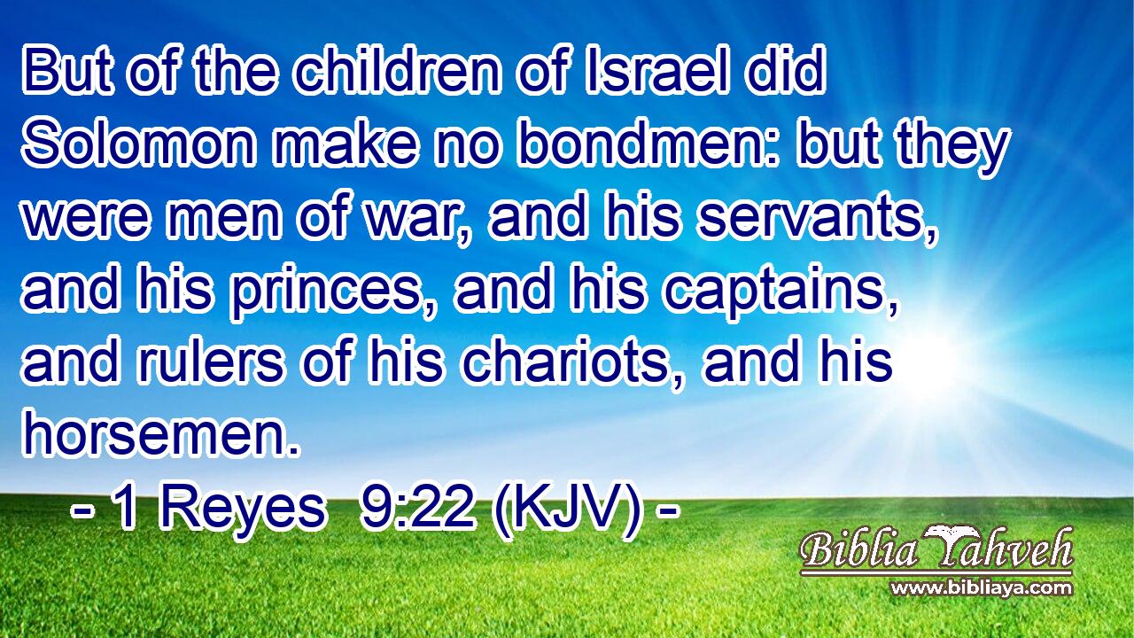 But of the children of Israel did Solomon make no bondmen: but they were men of war, and his servants, and his princes, and his captains, and rulers of his chariots, and his horsemen.