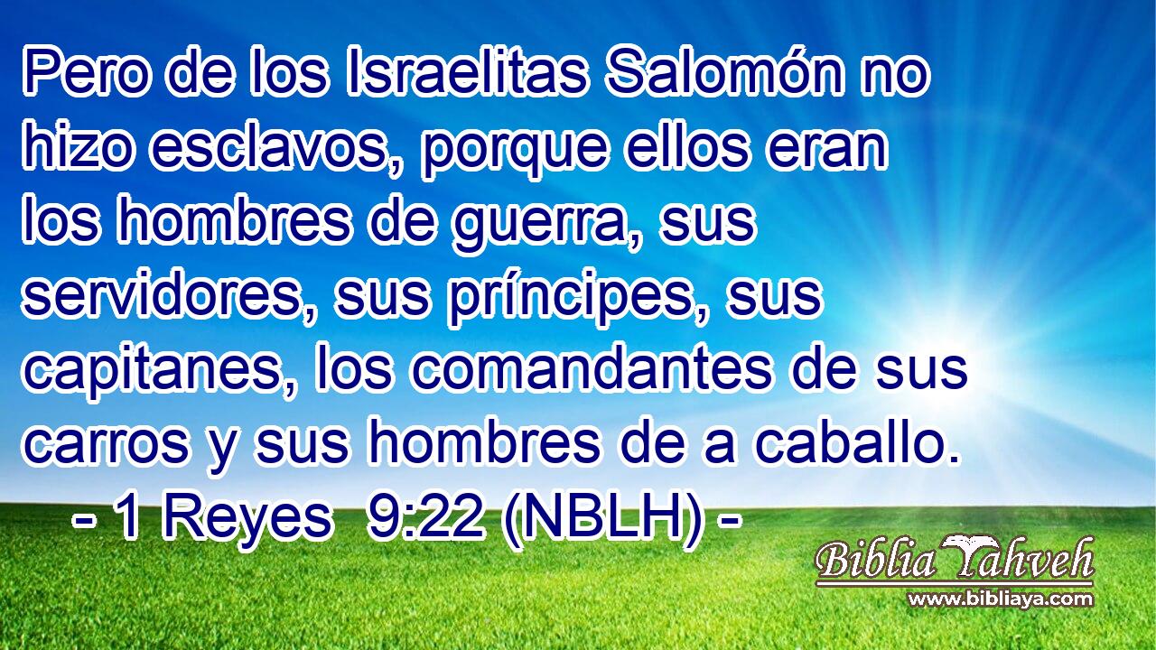  Pero de los Israelitas Salomón no hizo esclavos, porque ellos eran los hombres de guerra, sus servidores, sus príncipes, sus capitanes, los comandantes de sus carros y sus hombres de a caballo. 