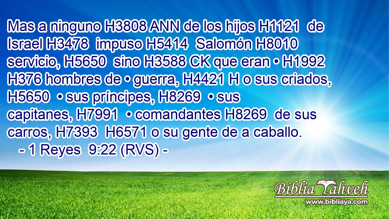 Mas a ninguno H3808 ANN de los hijos H1121  de Israel H3478  impuso H5414  Salomón H8010  servicio, H5650  sino H3588 CK que eran • H1992  H376 hombres de • guerra, H4421 H o sus criados, H5650  • sus príncipes, H8269  • sus capitanes, H7991  • comandantes H8269  de sus carros, H7393  H6571 o su gente de a caballo. 