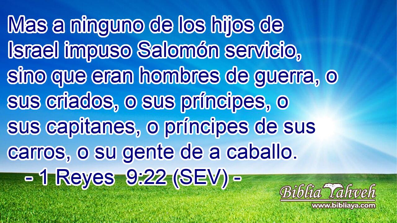 Mas a ninguno de los hijos de Israel impuso Salomón servicio, sino que eran hombres de guerra, o sus criados, o sus príncipes, o sus capitanes, o príncipes de sus carros, o su gente de a caballo.