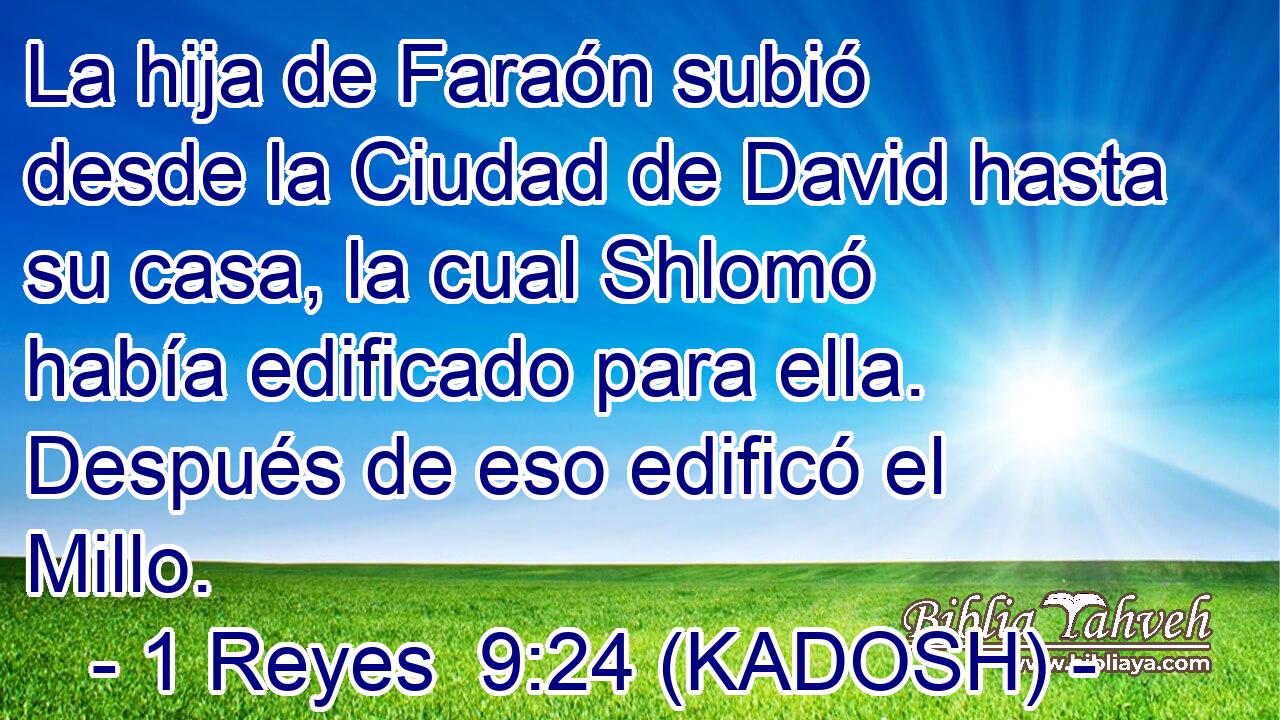  La hija de Faraón subió desde la Ciudad de David hasta su casa, la cual Shlomó había edificado para ella. Después de eso edificó el Millo. 