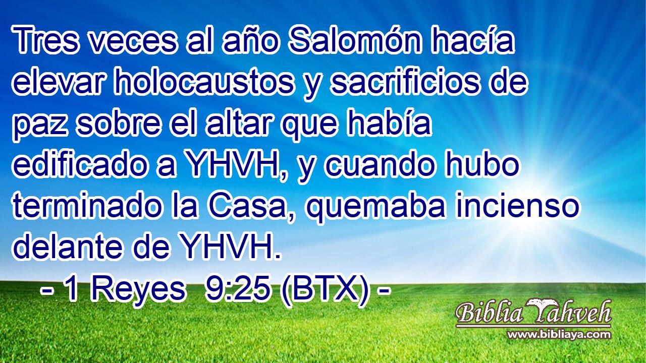 Tres veces al año Salomón hacía elevar holocaustos y sacrificios de paz sobre el altar que había edificado a YHVH, y cuando hubo terminado la Casa, quemaba incienso delante de YHVH.