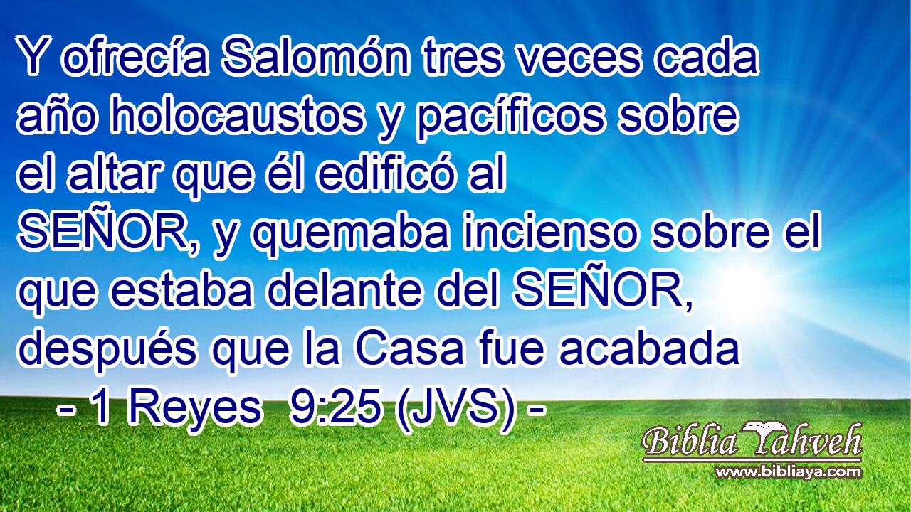 Y ofrecía Salomón tres veces cada año holocaustos y pacíficos sobre el altar que él edificó al SEÑOR, y quemaba incienso sobre el que estaba delante del SEÑOR, después que la Casa fue acabada