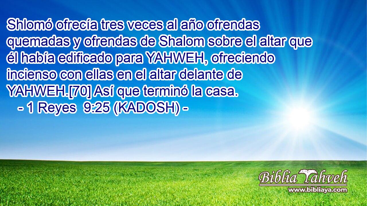  Shlomó ofrecía tres veces al año ofrendas quemadas y ofrendas de Shalom sobre el altar que él había edificado para YAHWEH, ofreciendo incienso con ellas en el altar delante de YAHWEH.[70] Así que terminó la casa. 