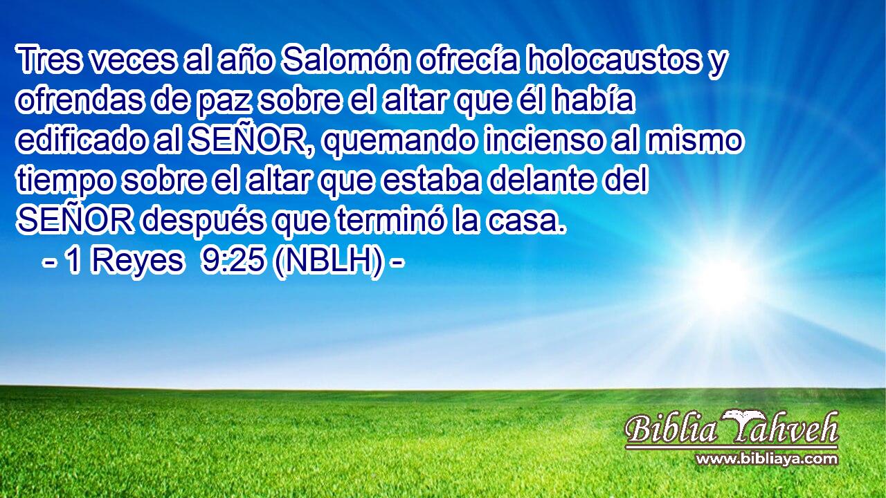  Tres veces al año Salomón ofrecía holocaustos y ofrendas de paz sobre el altar que él había edificado al SEÑOR, quemando incienso al mismo tiempo sobre el altar que estaba delante del SEÑOR después que terminó la casa. 