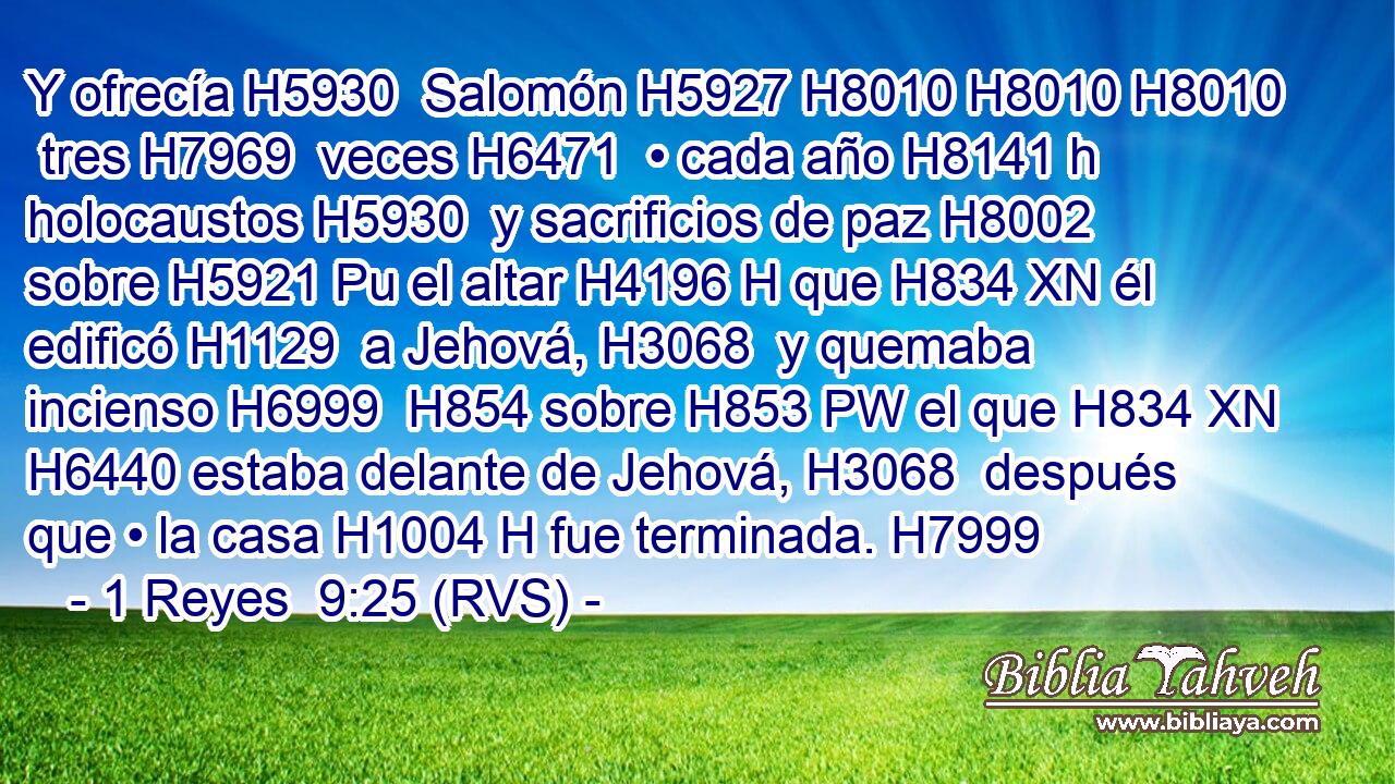 Y ofrecía H5930  Salomón H5927 H8010 H8010 H8010  tres H7969  veces H6471  • cada año H8141 h holocaustos H5930  y sacrificios de paz H8002  sobre H5921 Pu el altar H4196 H que H834 XN él edificó H1129  a Jehová, H3068  y quemaba incienso H6999  H854 sobre H853 PW el que H834 XN H6440 estaba delante de Jehová, H3068  después que • la casa H1004 H fue terminada. H7999  