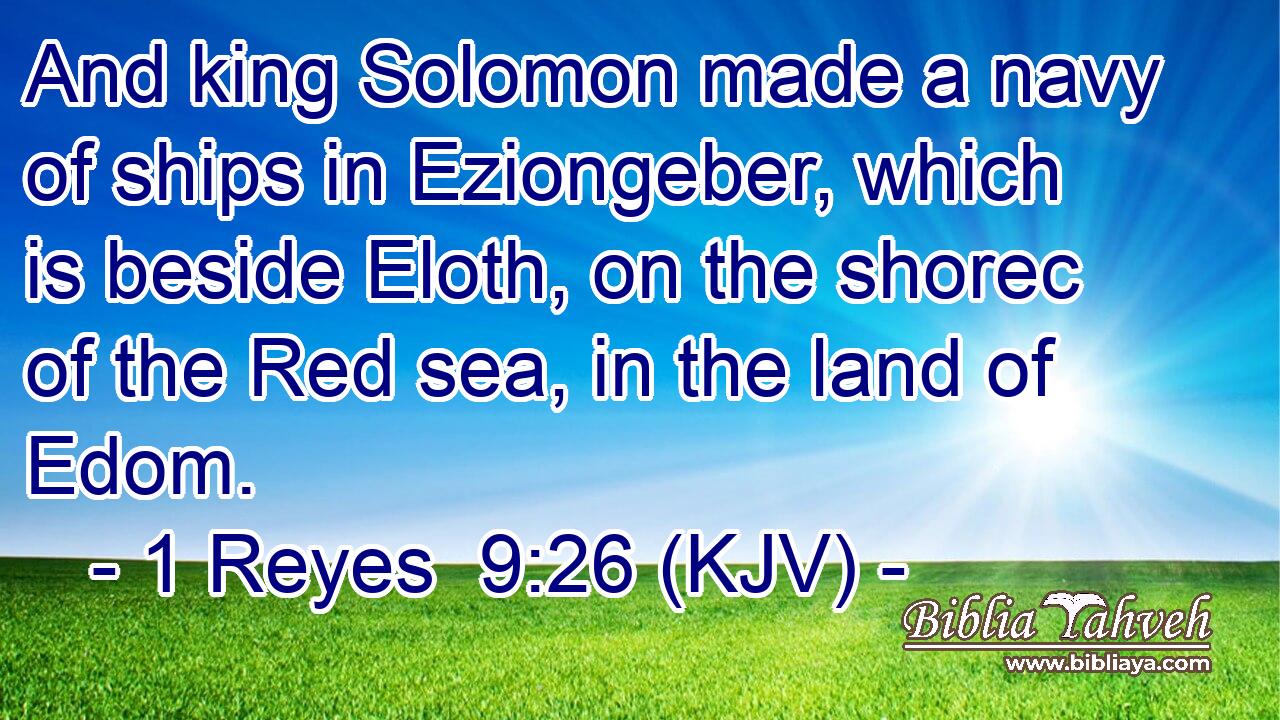 And king Solomon made a navy of ships in Eziongeber, which is beside Eloth, on the shorec of the Red sea, in the land of Edom.