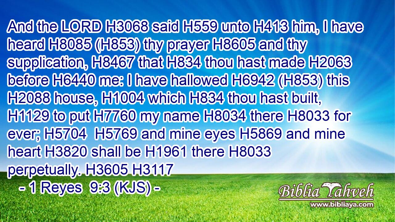 And the LORD H3068 said H559 unto H413 him, I have heard H8085 (H853) thy prayer H8605 and thy supplication, H8467 that H834 thou hast made H2063 before H6440 me: I have hallowed H6942 (H853) this H2088 house, H1004 which H834 thou hast built, H1129 to put H7760 my name H8034 there H8033 for ever; H5704  H5769 and mine eyes H5869 and mine heart H3820 shall be H1961 there H8033 perpetually. H3605 H3117