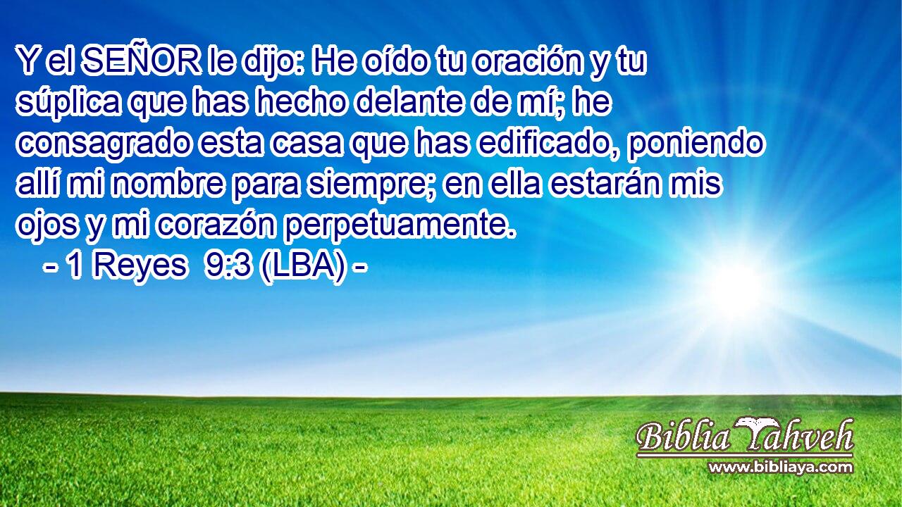 Y el SEÑOR le dijo: He oído tu oración y tu súplica que has hecho delante de mí; he consagrado esta casa que has edificado, poniendo allí mi nombre para siempre; en ella estarán mis ojos y mi corazón perpetuamente.