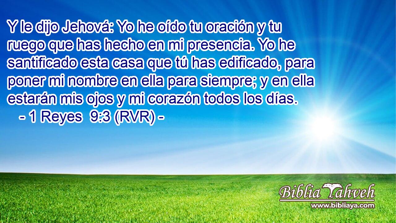 Y le dijo Jehová: Yo he oído tu oración y tu ruego que has hecho en mi presencia. Yo he santificado esta casa que tú has edificado, para poner mi nombre en ella para siempre; y en ella estarán mis ojos y mi corazón todos los días.