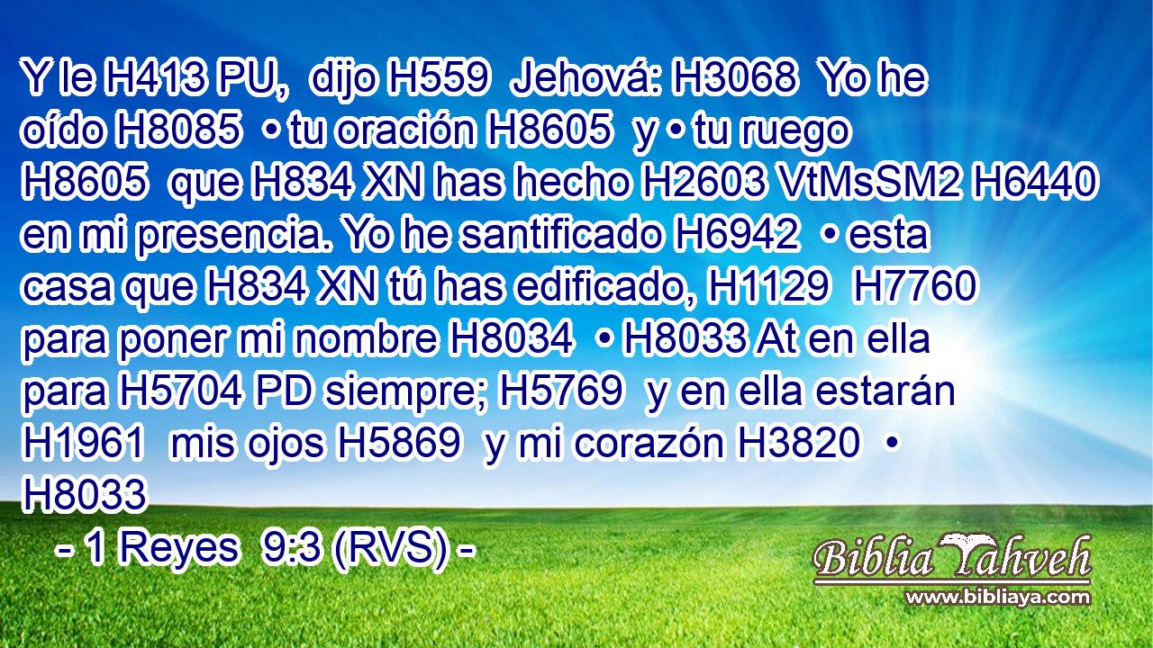 Y le H413 PU,  dijo H559  Jehová: H3068  Yo he oído H8085  • tu oración H8605  y • tu ruego H8605  que H834 XN has hecho H2603 VtMsSM2 H6440 en mi presencia. Yo he santificado H6942  • esta casa que H834 XN tú has edificado, H1129  H7760 para poner mi nombre H8034  • H8033 At en ella para H5704 PD siempre; H5769  y en ella estarán H1961  mis ojos H5869  y mi corazón H3820  • H8033 