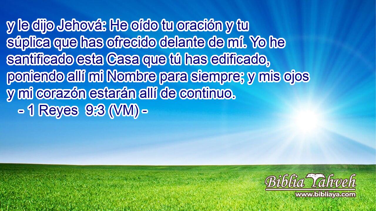  y le dijo Jehová: He oído tu oración y tu súplica que has ofrecido delante de mí. Yo he santificado esta Casa que tú has edificado, poniendo allí mi Nombre para siempre; y mis ojos y mi corazón estarán allí de continuo. 
