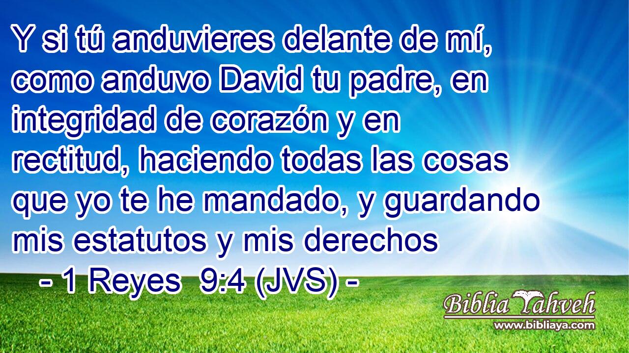 Y si tú anduvieres delante de mí, como anduvo David tu padre, en integridad de corazón y en rectitud, haciendo todas las cosas que yo te he mandado, y guardando mis estatutos y mis derechos