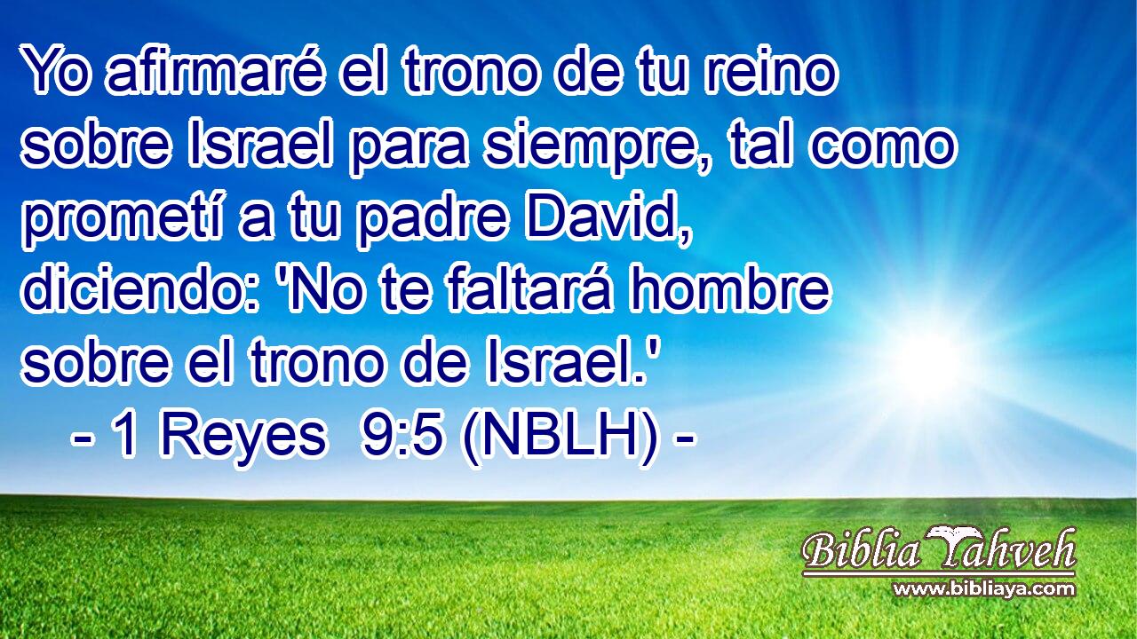  Yo afirmaré el trono de tu reino sobre Israel para siempre, tal como prometí a tu padre David, diciendo: 'No te faltará hombre sobre el trono de Israel.' 