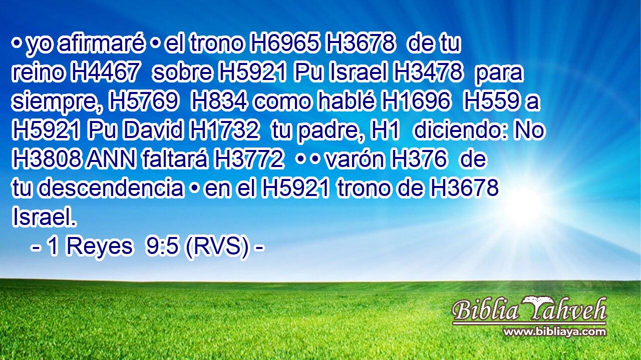 • yo afirmaré • el trono H6965 H3678  de tu reino H4467  sobre H5921 Pu Israel H3478  para siempre, H5769  H834 como hablé H1696  H559 a H5921 Pu David H1732  tu padre, H1  diciendo: No H3808 ANN faltará H3772  • • varón H376  de tu descendencia • en el H5921 trono de H3678 Israel. 