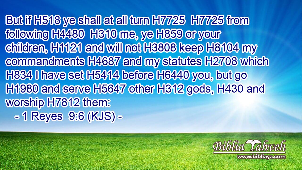 But if H518 ye shall at all turn H7725  H7725 from following H4480  H310 me, ye H859 or your children, H1121 and will not H3808 keep H8104 my commandments H4687 and my statutes H2708 which H834 I have set H5414 before H6440 you, but go H1980 and serve H5647 other H312 gods, H430 and worship H7812 them:
