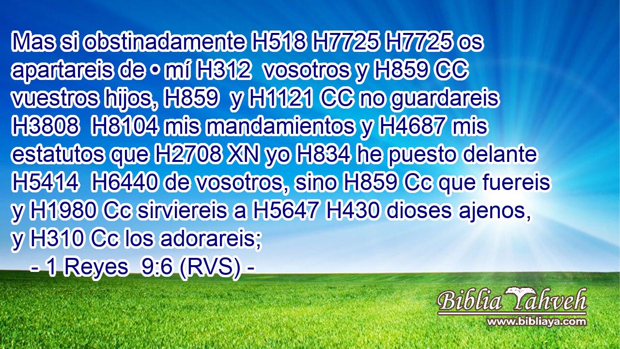 Mas si obstinadamente H518 H7725 H7725 os apartareis de • mí H312  vosotros y H859 CC vuestros hijos, H859  y H1121 CC no guardareis H3808  H8104 mis mandamientos y H4687 mis estatutos que H2708 XN yo H834 he puesto delante H5414  H6440 de vosotros, sino H859 Cc que fuereis y H1980 Cc sirviereis a H5647 H430 dioses ajenos, y H310 Cc los adorareis; 