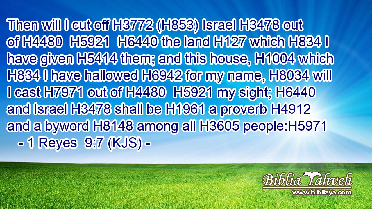 Then will I cut off H3772 (H853) Israel H3478 out of H4480  H5921  H6440 the land H127 which H834 I have given H5414 them; and this house, H1004 which H834 I have hallowed H6942 for my name, H8034 will I cast H7971 out of H4480  H5921 my sight; H6440 and Israel H3478 shall be H1961 a proverb H4912 and a byword H8148 among all H3605 people:H5971