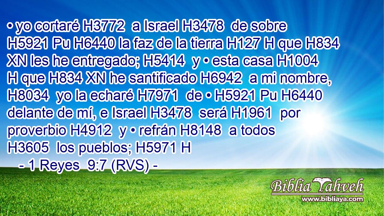 • yo cortaré H3772  a Israel H3478  de sobre H5921 Pu H6440 la faz de la tierra H127 H que H834 XN les he entregado; H5414  y • esta casa H1004 H que H834 XN he santificado H6942  a mi nombre, H8034  yo la echaré H7971  de • H5921 Pu H6440 delante de mí, e Israel H3478  será H1961  por proverbio H4912  y • refrán H8148  a todos H3605  los pueblos; H5971 H 
