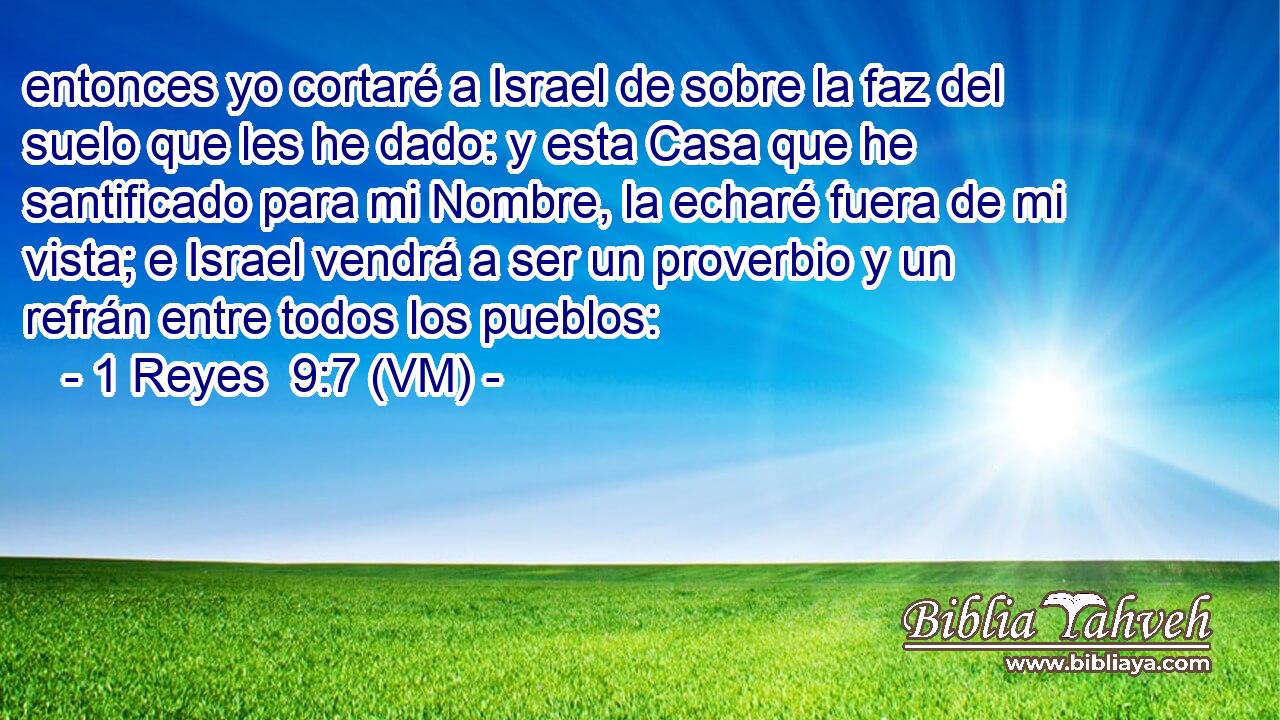  entonces yo cortaré a Israel de sobre la faz del suelo que les he dado: y esta Casa que he santificado para mi Nombre, la echaré fuera de mi vista; e Israel vendrá a ser un proverbio y un refrán entre todos los pueblos: 