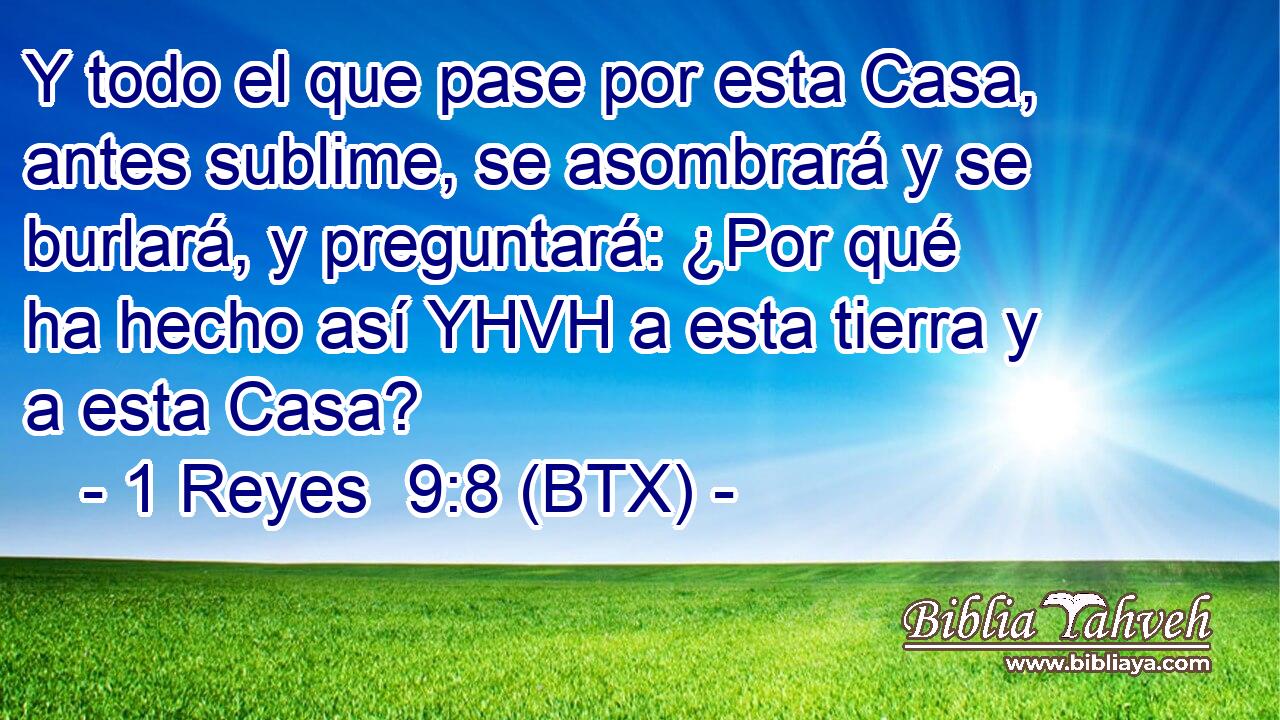 Y todo el que pase por esta Casa, antes sublime, se asombrará y se burlará, y preguntará: ¿Por qué ha hecho así YHVH a esta tierra y a esta Casa?