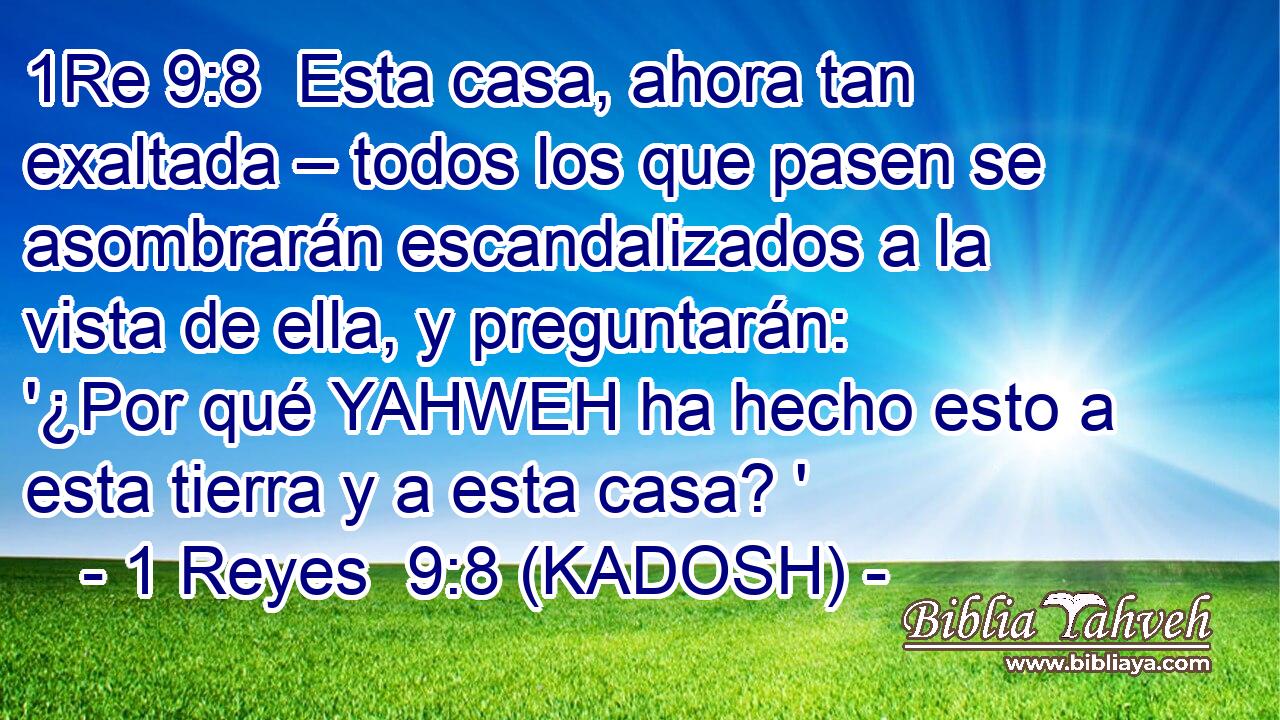  Esta casa, ahora tan exaltada – todos los que pasen se asombrarán escandalizados a la vista de ella, y preguntarán: '¿Por qué YAHWEH ha hecho esto a esta tierra y a esta casa? ' 