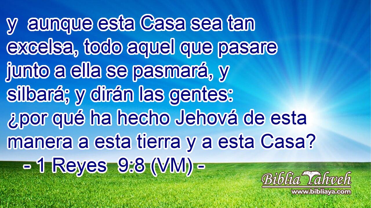  y  aunque esta Casa sea tan excelsa, todo aquel que pasare junto a ella se pasmará, y silbará; y dirán las gentes: ¿por qué ha hecho Jehová de esta manera a esta tierra y a esta Casa? 