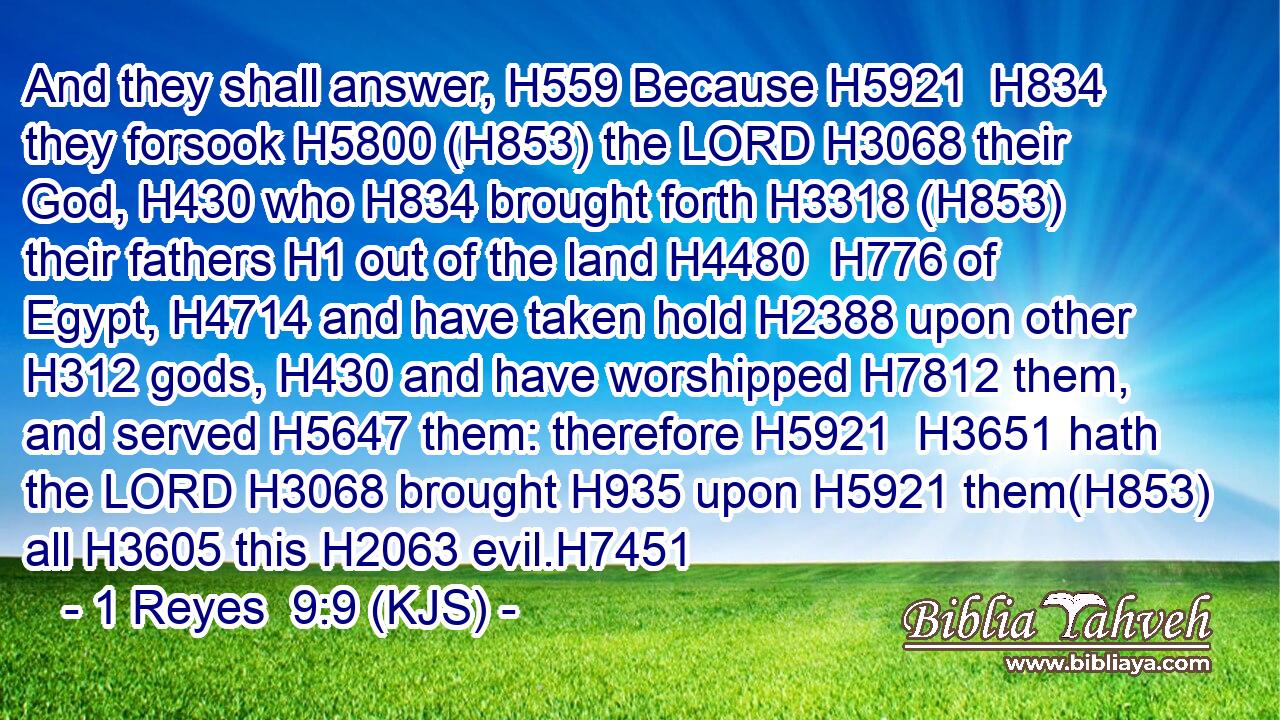 And they shall answer, H559 Because H5921  H834 they forsook H5800 (H853) the LORD H3068 their God, H430 who H834 brought forth H3318 (H853) their fathers H1 out of the land H4480  H776 of Egypt, H4714 and have taken hold H2388 upon other H312 gods, H430 and have worshipped H7812 them, and served H5647 them: therefore H5921  H3651 hath the LORD H3068 brought H935 upon H5921 them(H853) all H3605 this H2063 evil.H7451