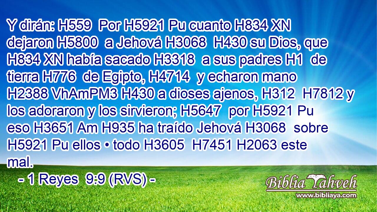 Y dirán: H559  Por H5921 Pu cuanto H834 XN dejaron H5800  a Jehová H3068  H430 su Dios, que H834 XN había sacado H3318  a sus padres H1  de tierra H776  de Egipto, H4714  y echaron mano H2388 VhAmPM3 H430 a dioses ajenos, H312  H7812 y los adoraron y los sirvieron; H5647  por H5921 Pu eso H3651 Am H935 ha traído Jehová H3068  sobre H5921 Pu ellos • todo H3605  H7451 H2063 este mal. 