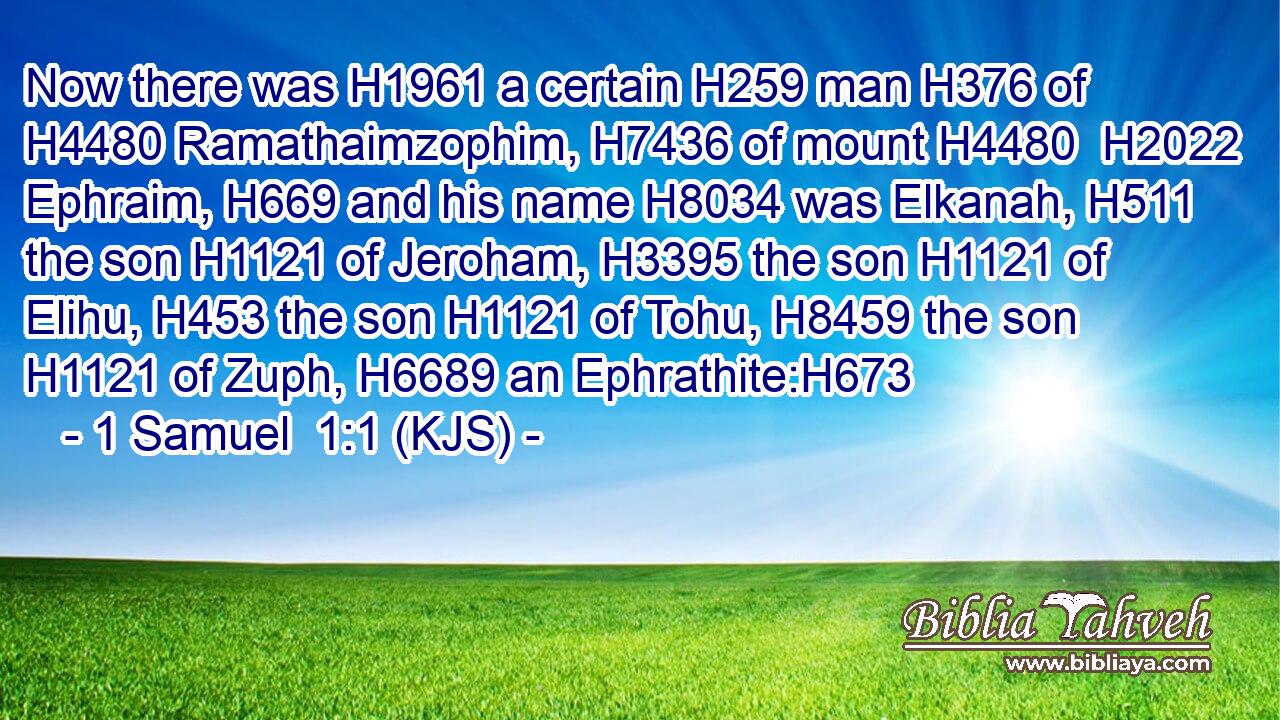 Now there was H1961 a certain H259 man H376 of H4480 Ramathaimzophim, H7436 of mount H4480  H2022 Ephraim, H669 and his name H8034 was Elkanah, H511 the son H1121 of Jeroham, H3395 the son H1121 of Elihu, H453 the son H1121 of Tohu, H8459 the son H1121 of Zuph, H6689 an Ephrathite:H673