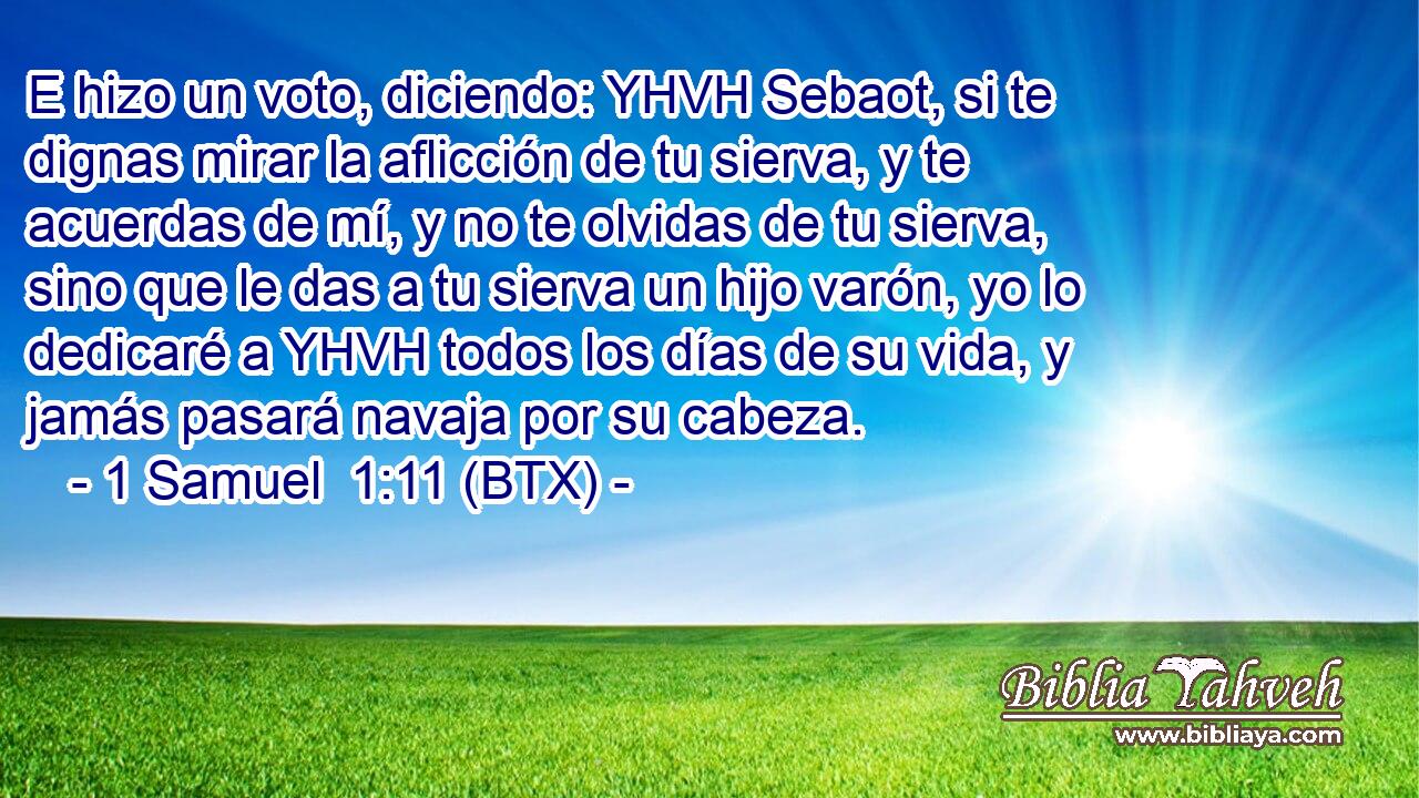 E hizo un voto, diciendo: YHVH Sebaot, si te dignas mirar la aflicción de tu sierva, y te acuerdas de mí, y no te olvidas de tu sierva, sino que le das a tu sierva un hijo varón, yo lo dedicaré a YHVH todos los días de su vida, y jamás pasará navaja por su cabeza.