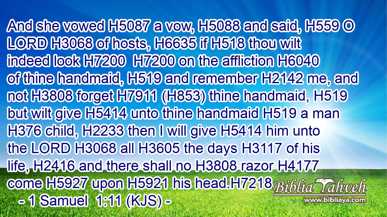 And she vowed H5087 a vow, H5088 and said, H559 O LORD H3068 of hosts, H6635 if H518 thou wilt indeed look H7200  H7200 on the affliction H6040 of thine handmaid, H519 and remember H2142 me, and not H3808 forget H7911 (H853) thine handmaid, H519 but wilt give H5414 unto thine handmaid H519 a man H376 child, H2233 then I will give H5414 him unto the LORD H3068 all H3605 the days H3117 of his life, H2416 and there shall no H3808 razor H4177 come H5927 upon H5921 his head.H7218