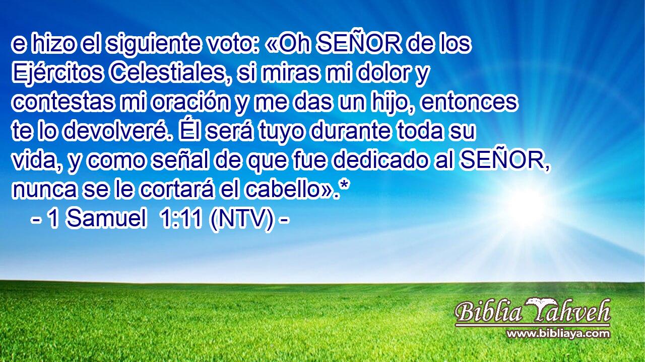 e hizo el siguiente voto: «Oh SEÑOR de los Ejércitos Celestiales, si miras mi dolor y contestas mi oración y me das un hijo, entonces te lo devolveré. Él será tuyo durante toda su vida, y como señal de que fue dedicado al SEÑOR, nunca se le cortará el cabello».*