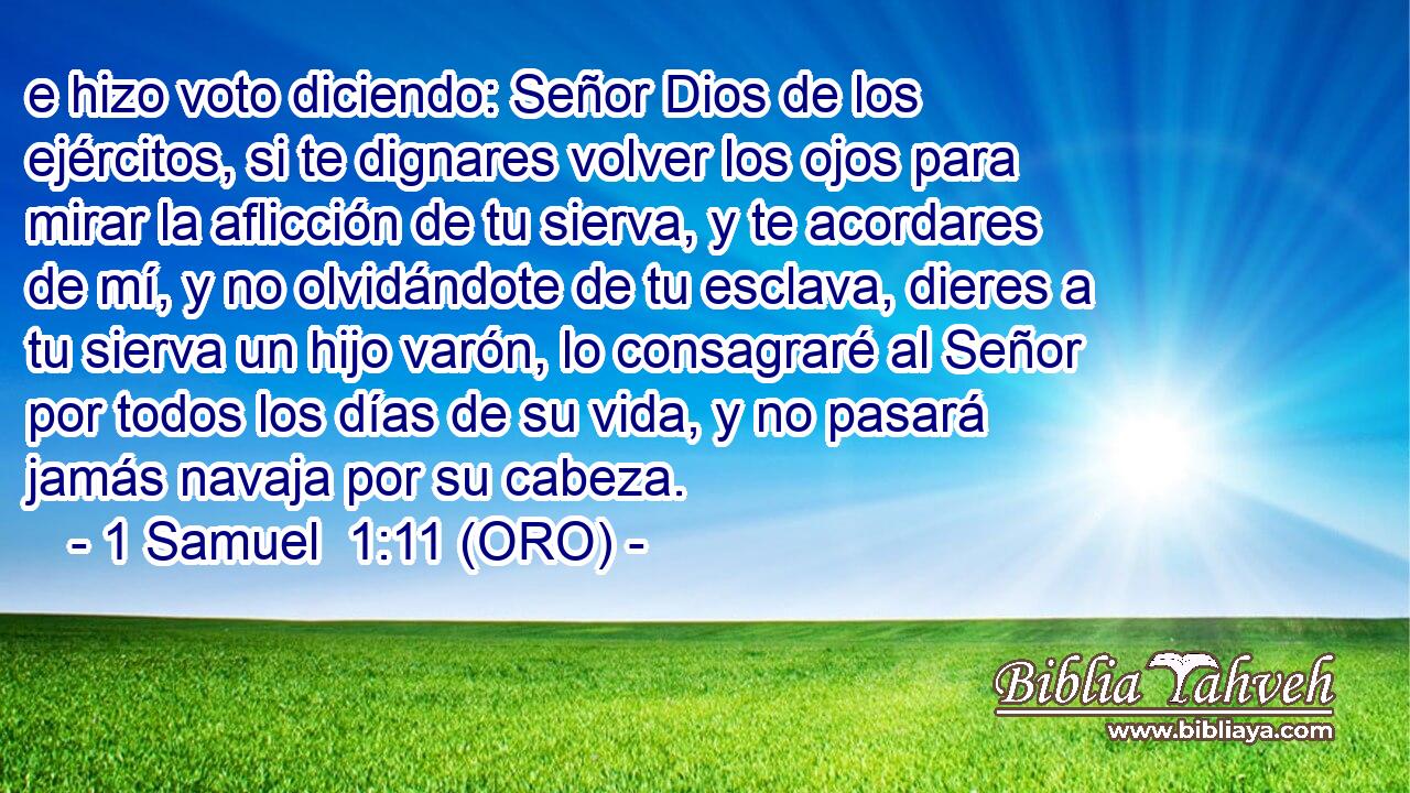  e hizo voto diciendo: Señor Dios de los ejércitos, si te dignares volver los ojos para mirar la aflicción de tu sierva, y te acordares de mí, y no olvidándote de tu esclava, dieres a tu sierva un hijo varón, lo consagraré al Señor por todos los días de su vida, y no pasará jamás navaja por su cabeza. 