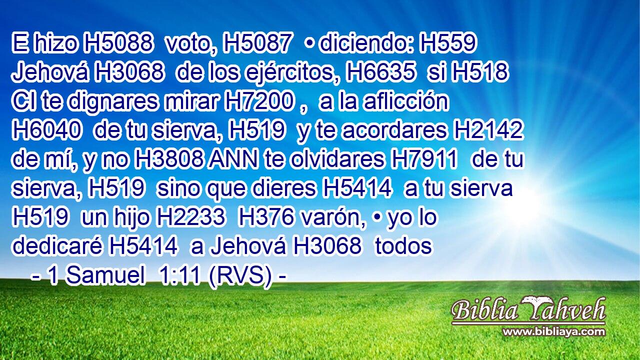 E hizo H5088  voto, H5087  • diciendo: H559  Jehová H3068  de los ejércitos, H6635  si H518 CI te dignares mirar H7200 ,  a la aflicción H6040  de tu sierva, H519  y te acordares H2142  de mí, y no H3808 ANN te olvidares H7911  de tu sierva, H519  sino que dieres H5414  a tu sierva H519  un hijo H2233  H376 varón, • yo lo dedicaré H5414  a Jehová H3068  todos 