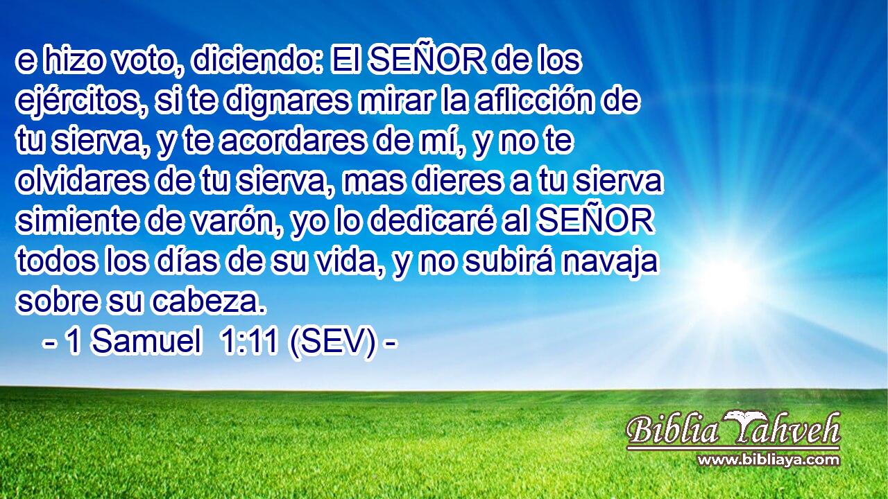 e hizo voto, diciendo: El SEÑOR de los ejércitos, si te dignares mirar la aflicción de tu sierva, y te acordares de mí, y no te olvidares de tu sierva, mas dieres a tu sierva simiente de varón, yo lo dedicaré al SEÑOR todos los días de su vida, y no subirá navaja sobre su cabeza.