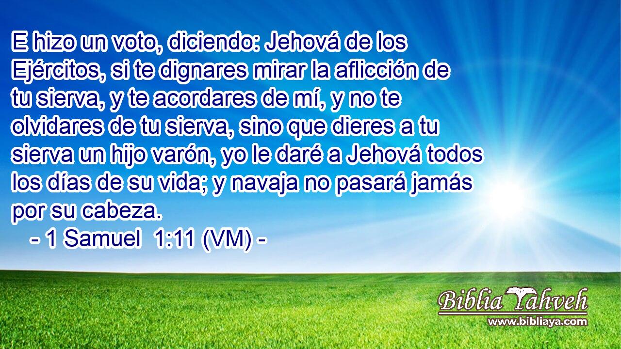  E hizo un voto, diciendo: Jehová de los Ejércitos, si te dignares mirar la aflicción de tu sierva, y te acordares de mí, y no te olvidares de tu sierva, sino que dieres a tu sierva un hijo varón, yo le daré a Jehová todos los días de su vida; y navaja no pasará jamás por su cabeza. 