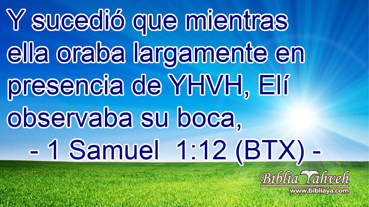 Y sucedió que mientras ella oraba largamente en presencia de YHVH, Elí observaba su boca,