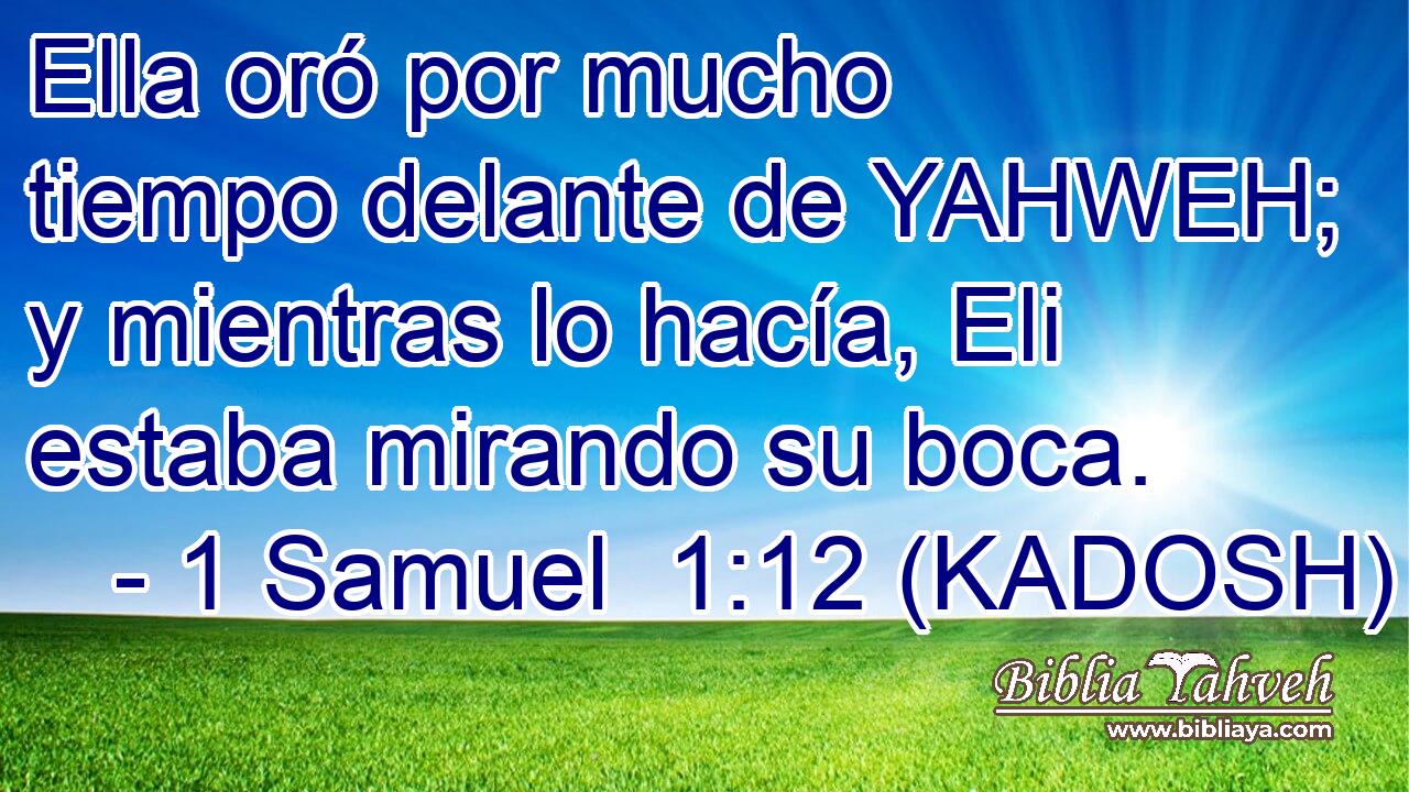  Ella oró por mucho tiempo delante de YAHWEH; y mientras lo hacía, Eli estaba mirando su boca. 
