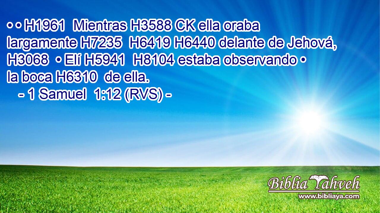 • • H1961  Mientras H3588 CK ella oraba largamente H7235  H6419 H6440 delante de Jehová, H3068  • Elí H5941  H8104 estaba observando • la boca H6310  de ella. 