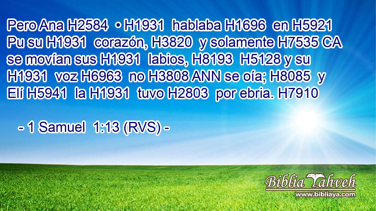 Pero Ana H2584  • H1931  hablaba H1696  en H5921 Pu su H1931  corazón, H3820  y solamente H7535 CA se movían sus H1931  labios, H8193  H5128 y su H1931  voz H6963  no H3808 ANN se oía; H8085  y Elí H5941  la H1931  tuvo H2803  por ebria. H7910  