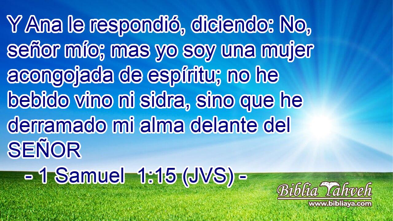 Y Ana le respondió, diciendo: No, señor mío; mas yo soy una mujer acongojada de espíritu; no he bebido vino ni sidra, sino que he derramado mi alma delante del SEÑOR