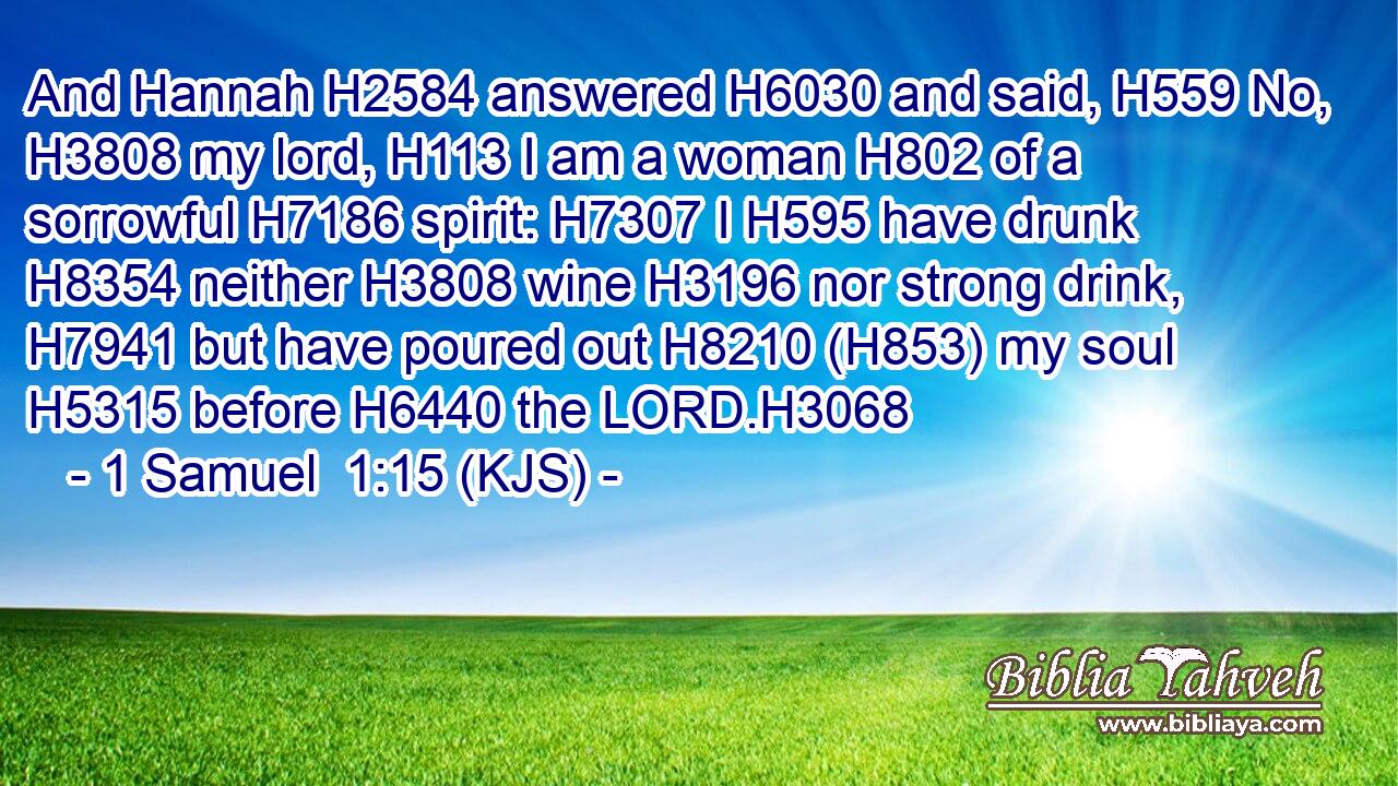And Hannah H2584 answered H6030 and said, H559 No, H3808 my lord, H113 I am a woman H802 of a sorrowful H7186 spirit: H7307 I H595 have drunk H8354 neither H3808 wine H3196 nor strong drink, H7941 but have poured out H8210 (H853) my soul H5315 before H6440 the LORD.H3068