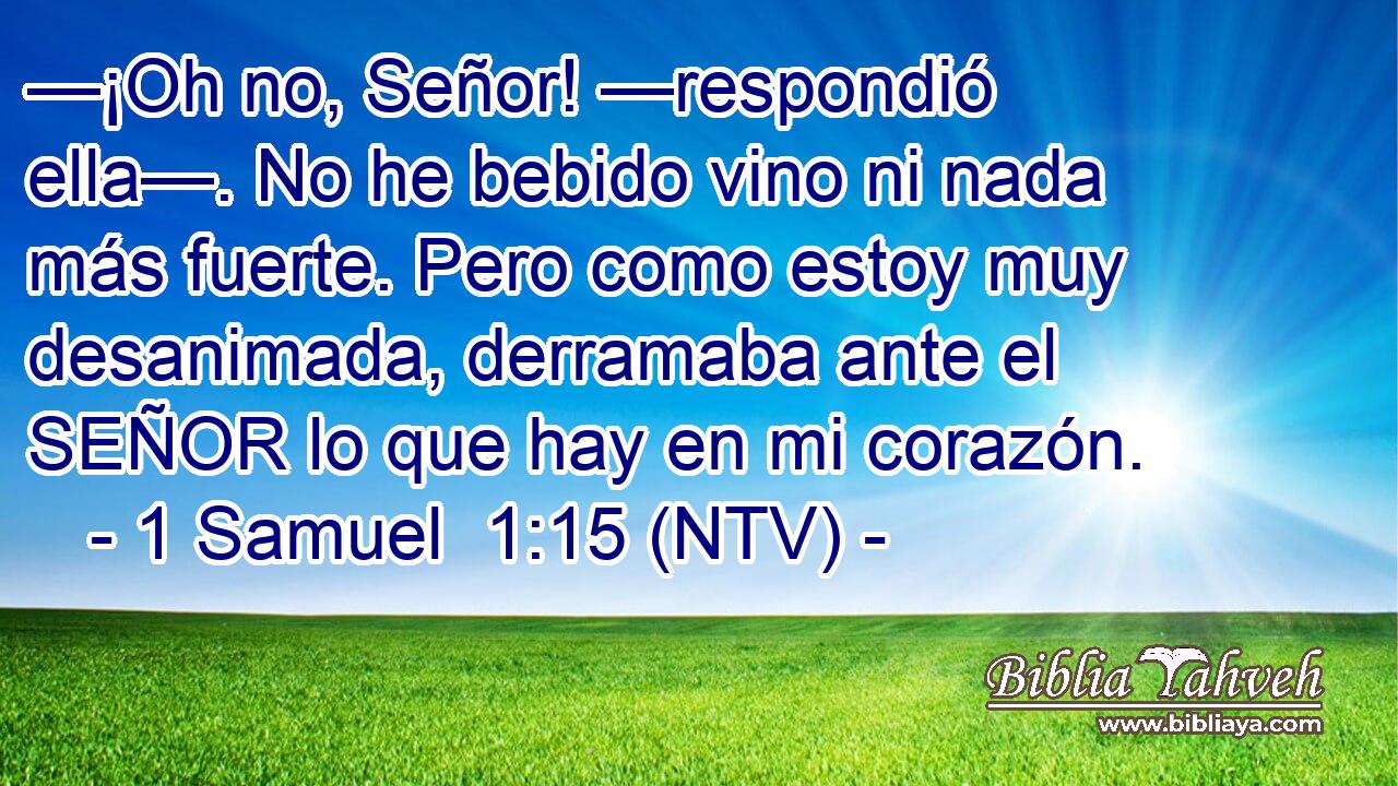 —¡Oh no, Señor! —respondió ella—. No he bebido vino ni nada más fuerte. Pero como estoy muy desanimada, derramaba ante el SEÑOR lo que hay en mi corazón.