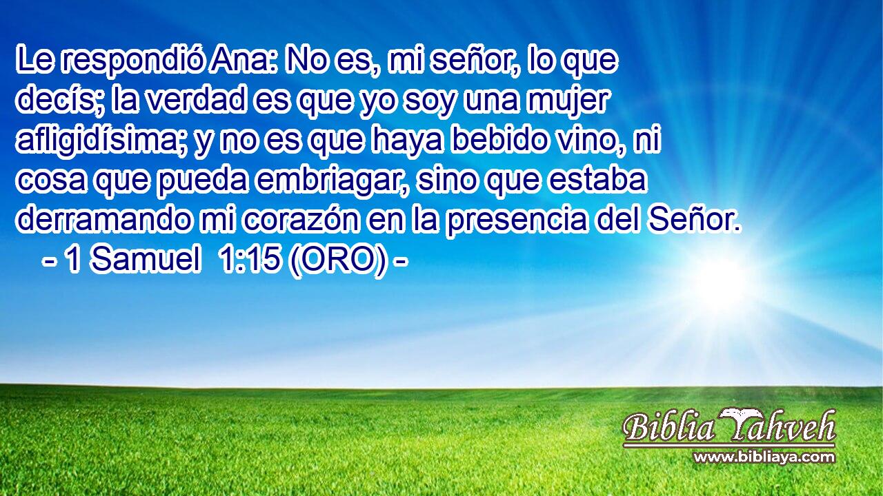  Le respondió Ana: No es, mi señor, lo que decís; la verdad es que yo soy una mujer afligidísima; y no es que haya bebido vino, ni cosa que pueda embriagar, sino que estaba derramando mi corazón en la presencia del Señor. 