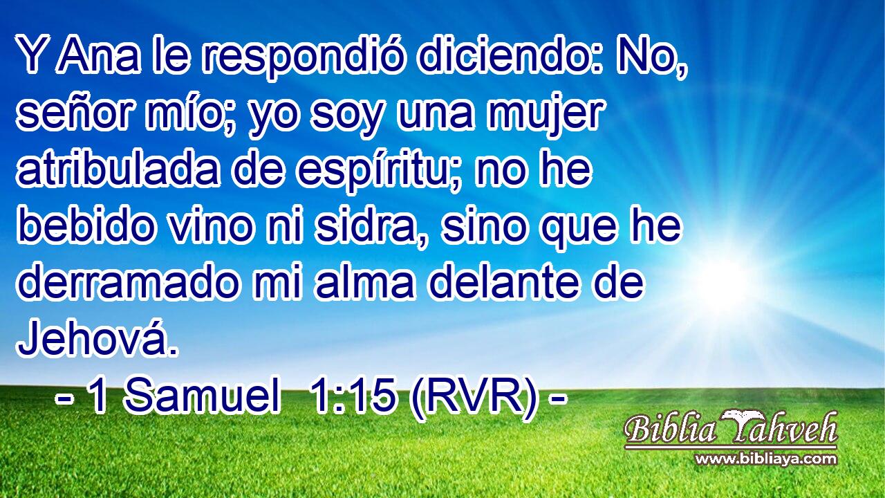 Y Ana le respondió diciendo: No, señor mío; yo soy una mujer atribulada de espíritu; no he bebido vino ni sidra, sino que he derramado mi alma delante de Jehová.