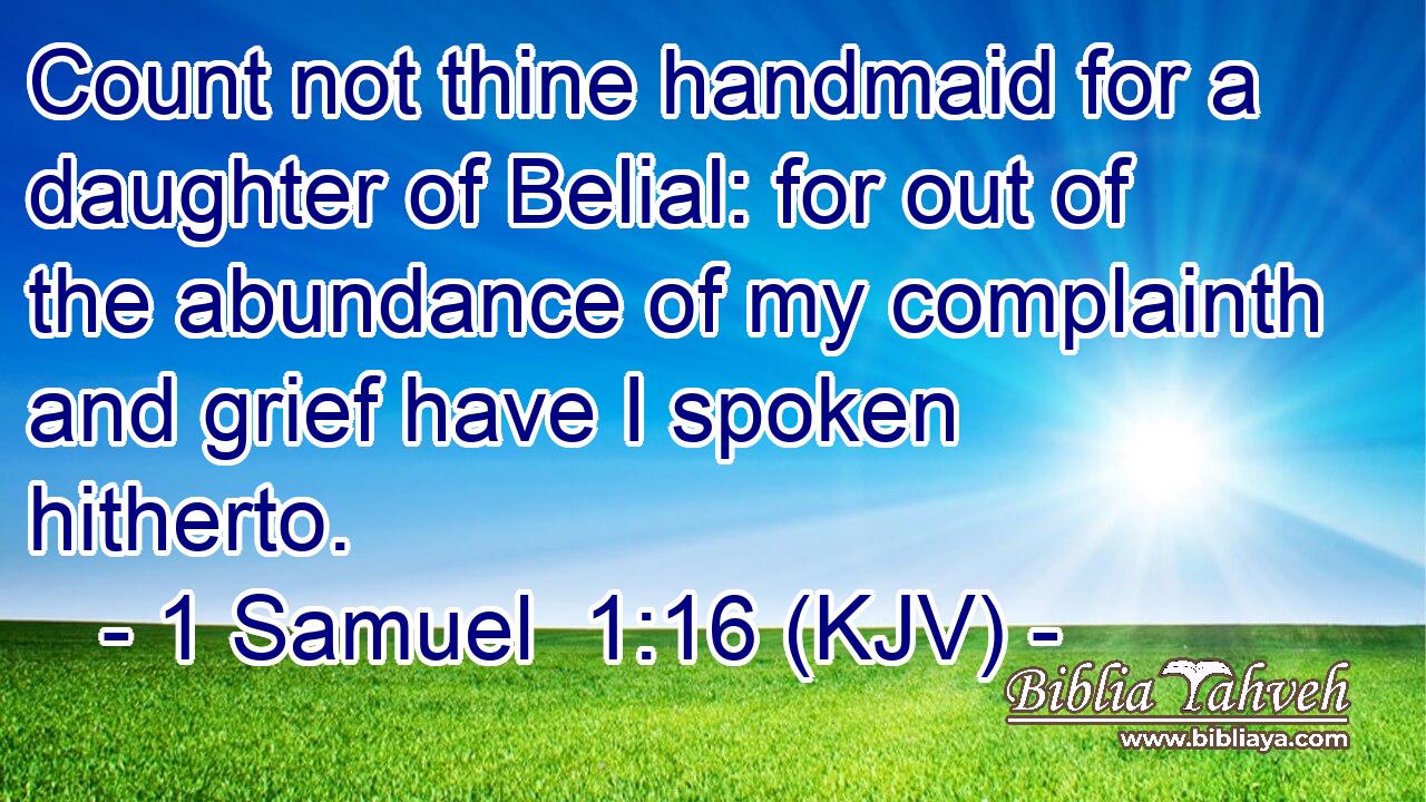 Count not thine handmaid for a daughter of Belial: for out of the abundance of my complainth and grief have I spoken hitherto.
