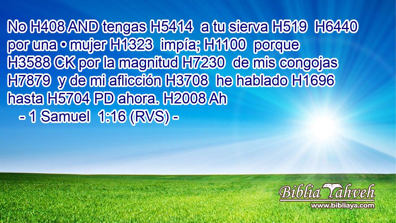 No H408 AND tengas H5414  a tu sierva H519  H6440 por una • mujer H1323  impía; H1100  porque H3588 CK por la magnitud H7230  de mis congojas H7879  y de mi aflicción H3708  he hablado H1696  hasta H5704 PD ahora. H2008 Ah 