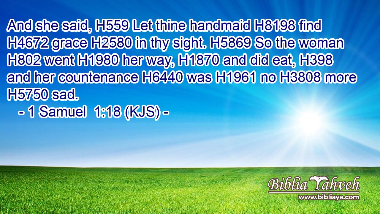 And she said, H559 Let thine handmaid H8198 find H4672 grace H2580 in thy sight. H5869 So the woman H802 went H1980 her way, H1870 and did eat, H398 and her countenance H6440 was H1961 no H3808 more H5750 sad.