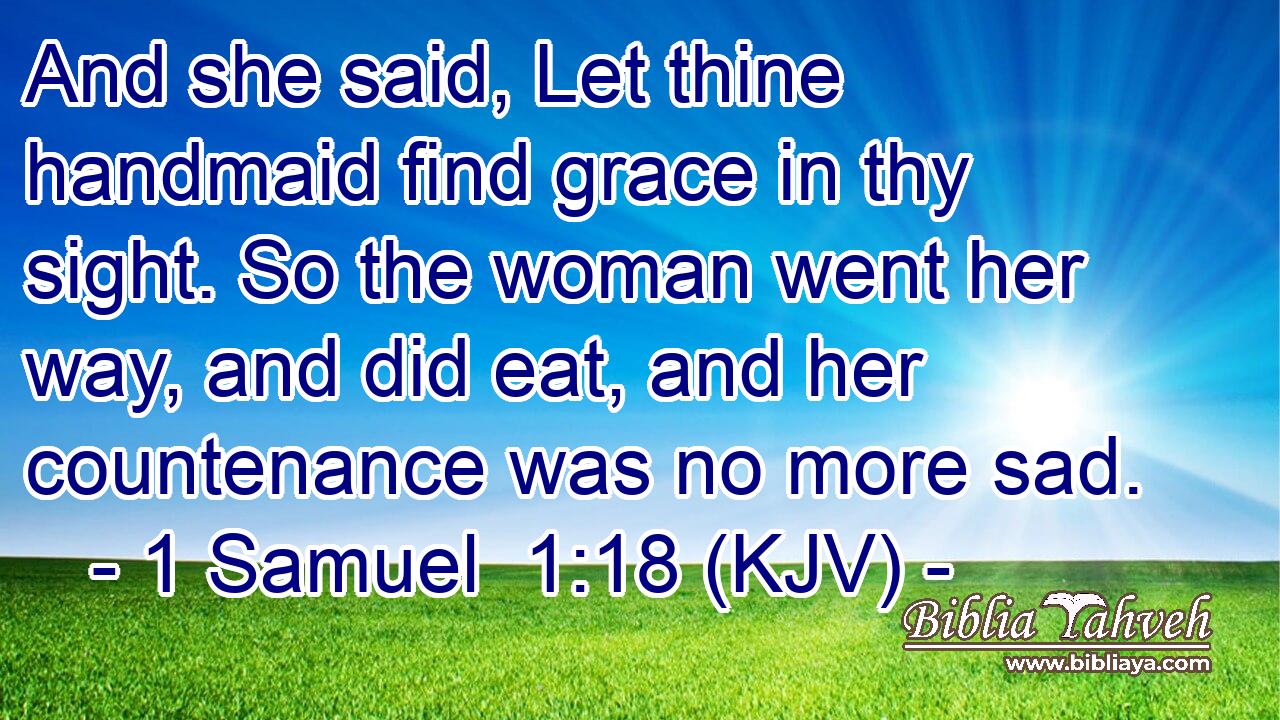 And she said, Let thine handmaid find grace in thy sight. So the woman went her way, and did eat, and her countenance was no more sad.